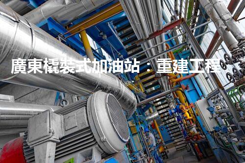 廣東橇裝式加油站：重建工程中的挑戰(zhàn)與創(chuàng)新！